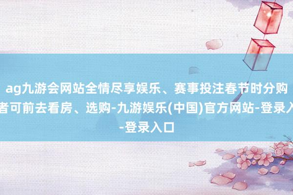 ag九游会网站全情尽享娱乐、赛事投注春节时分购房者可前去看房、选购-九游娱乐(中国)官方网站-登录入口