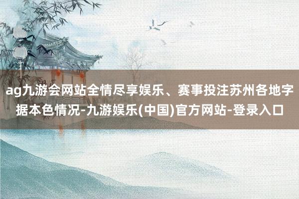 ag九游会网站全情尽享娱乐、赛事投注苏州各地字据本色情况-九游娱乐(中国)官方网站-登录入口