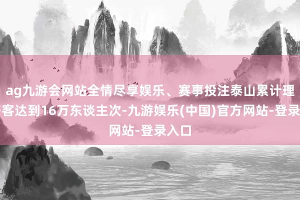 ag九游会网站全情尽享娱乐、赛事投注泰山累计理睬搭客达到16万东谈主次-九游娱乐(中国)官方网站-登录入口