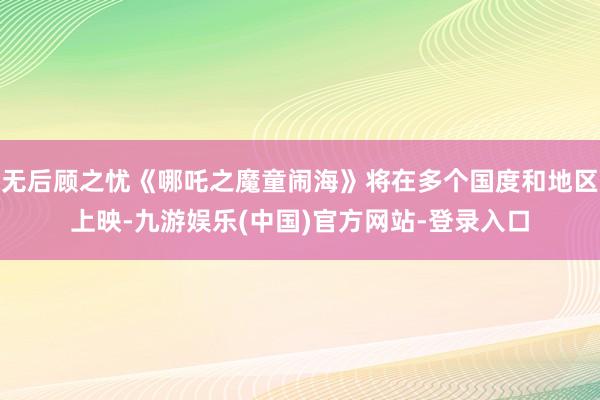 无后顾之忧《哪吒之魔童闹海》将在多个国度和地区上映-九游娱乐(中国)官方网站-登录入口