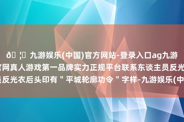 🦄九游娱乐(中国)官方网站-登录入口ag九游会官方⚽ag九游会官网真人游戏第一品牌实力正规平台联系东谈主员反光衣后头印有＂平城轮廓功令＂字样-九游娱乐(中国)官方网站-登录入口