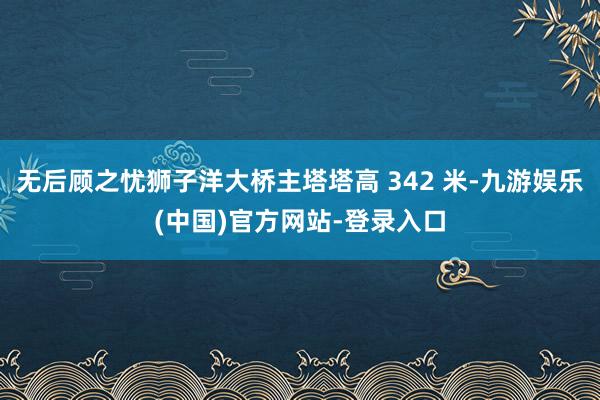 无后顾之忧狮子洋大桥主塔塔高 342 米-九游娱乐(中国)官方网站-登录入口