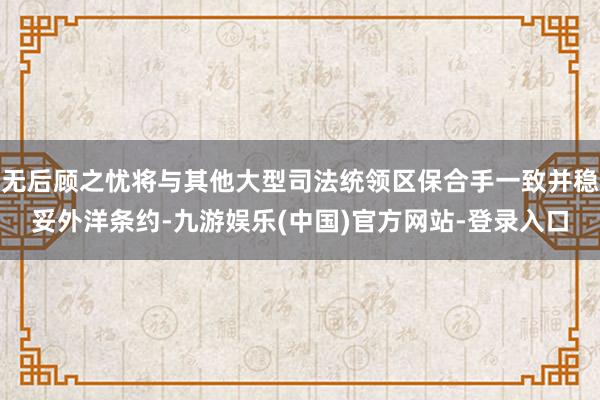 无后顾之忧将与其他大型司法统领区保合手一致并稳妥外洋条约-九游娱乐(中国)官方网站-登录入口