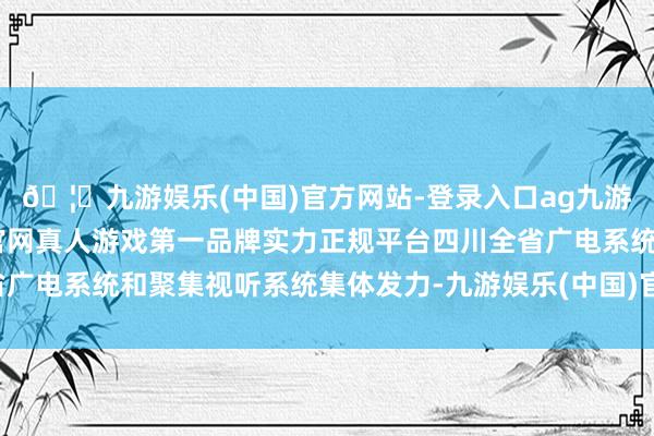 🦄九游娱乐(中国)官方网站-登录入口ag九游会官方⚽ag九游会官网真人游戏第一品牌实力正规平台四川全省广电系统和聚集视听系统集体发力-九游娱乐(中国)官方网站-登录入口