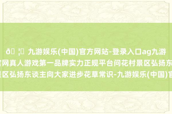 🦄九游娱乐(中国)官方网站-登录入口ag九游会官方⚽ag九游会官网真人游戏第一品牌实力正规平台问花村景区弘扬东谈主向大家进步花草常识-九游娱乐(中国)官方网站-登录入口