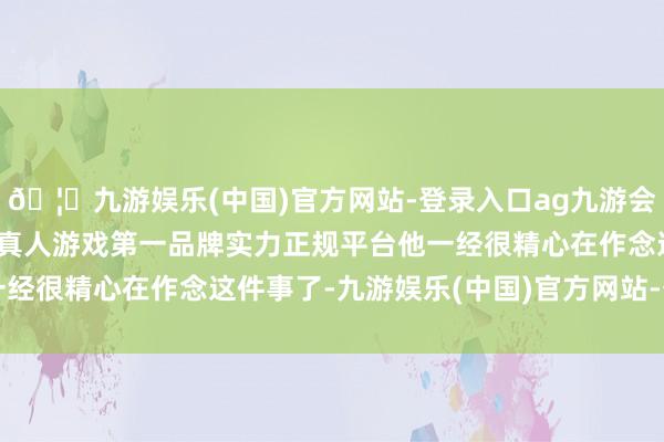 🦄九游娱乐(中国)官方网站-登录入口ag九游会官方⚽ag九游会官网真人游戏第一品牌实力正规平台他一经很精心在作念这件事了-九游娱乐(中国)官方网站-登录入口