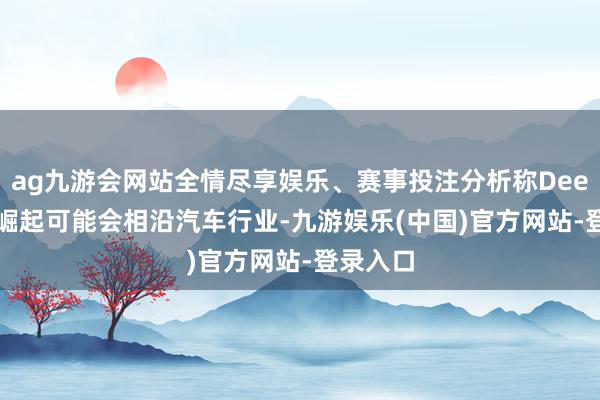 ag九游会网站全情尽享娱乐、赛事投注分析称DeepSeek崛起可能会相沿汽车行业-九游娱乐(中国)官方网站-登录入口