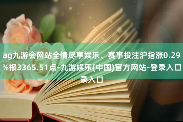 ag九游会网站全情尽享娱乐、赛事投注沪指涨0.29%报3365.51点-九游娱乐(中国)官方网站-登录入口