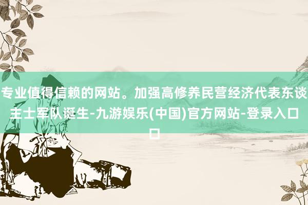 专业值得信赖的网站。加强高修养民营经济代表东谈主士军队诞生-九游娱乐(中国)官方网站-登录入口