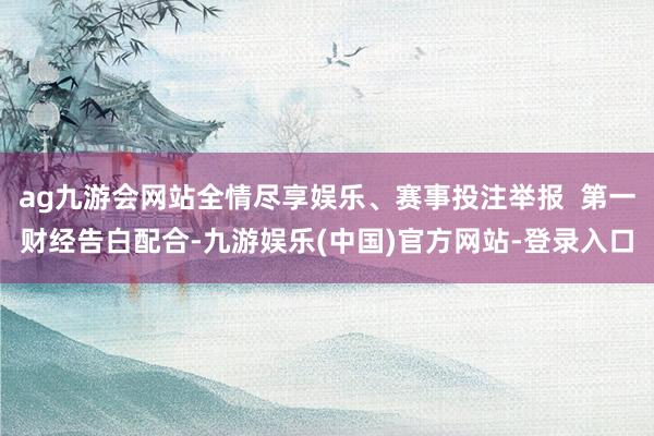 ag九游会网站全情尽享娱乐、赛事投注举报  第一财经告白配合-九游娱乐(中国)官方网站-登录入口