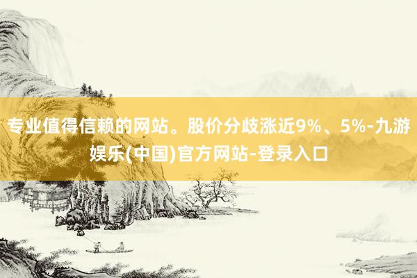 专业值得信赖的网站。股价分歧涨近9%、5%-九游娱乐(中国)官方网站-登录入口